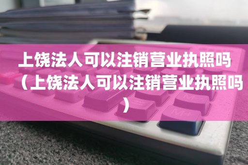 上饶法人可以注销营业执照吗（上饶法人可以注销营业执照吗）