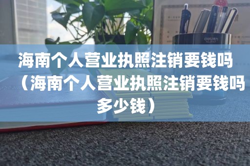 海南个人营业执照注销要钱吗（海南个人营业执照注销要钱吗多少钱）