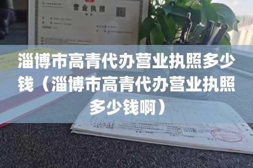 淄博市高青代办营业执照多少钱（淄博市高青代办营业执照多少钱啊）