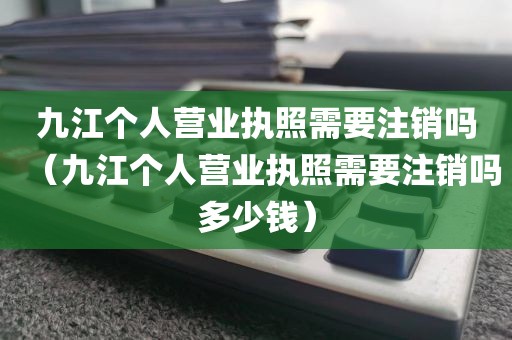 九江个人营业执照需要注销吗(九江个人营业执照需要注销吗多少钱)