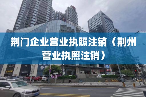 荆门企业营业执照注销（荆州营业执照注销）