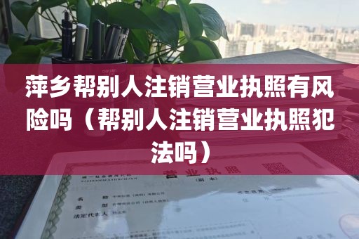 萍乡帮别人注销营业执照有风险吗（帮别人注销营业执照犯法吗）