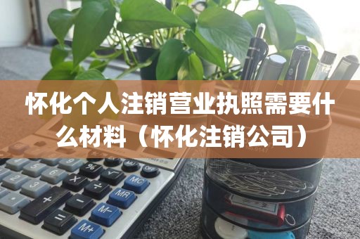 怀化个人注销营业执照需要什么材料（怀化注销公司）