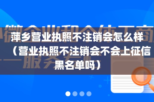 萍乡营业执照不注销会怎么样（营业执照不注销会不会上征信黑名单吗）