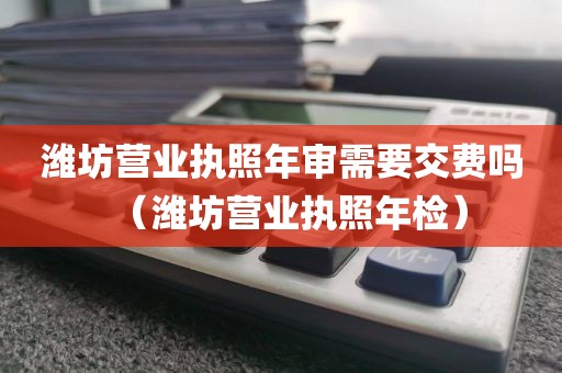 潍坊营业执照年审需要交费吗（潍坊营业执照年检）