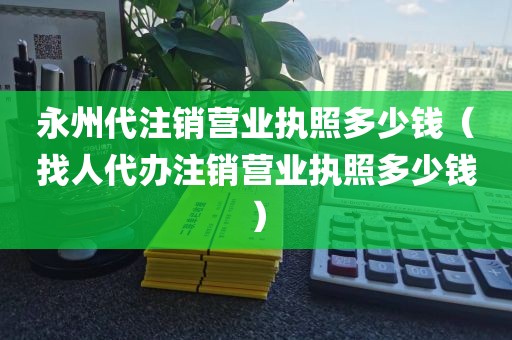 永州代注销营业执照多少钱（找人代办注销营业执照多少钱）