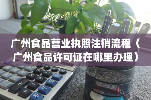 广州食品营业执照注销流程（广州食品许可证在哪里办理）
