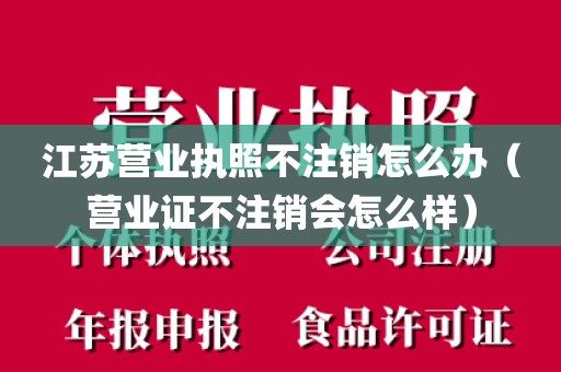 江苏营业执照不注销怎么办（营业证不注销会怎么样）