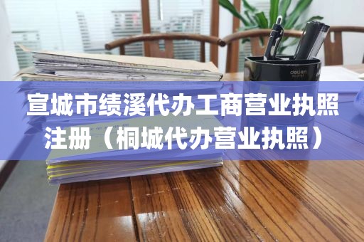 宣城市绩溪代办工商营业执照注册(桐城代办营业执照)