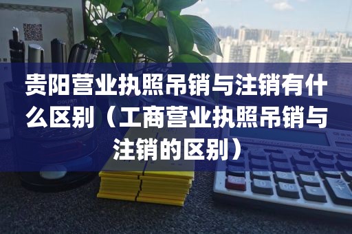 贵阳营业执照吊销与注销有什么区别（工商营业执照吊销与注销的区别）