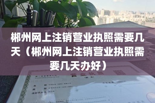 郴州网上注销营业执照需要几天（郴州网上注销营业执照需要几天办好）