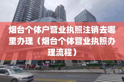 烟台个体户营业执照注销去哪里办理（烟台个体营业执照办理流程）