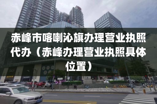 赤峰市喀喇沁旗办理营业执照代办（赤峰办理营业执照具体位置）