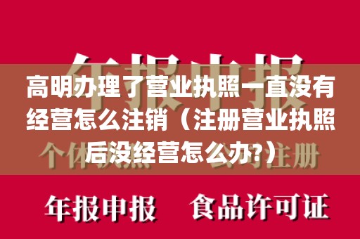 高明办理了营业执照一直没有经营怎么注销（注册营业执照后没经营怎么办?）