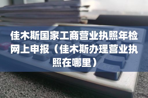 佳木斯国家工商营业执照年检网上申报（佳木斯办理营业执照在哪里）