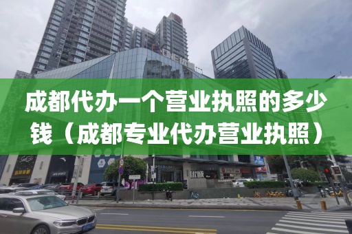成都代办一个营业执照的多少钱（成都专业代办营业执照）