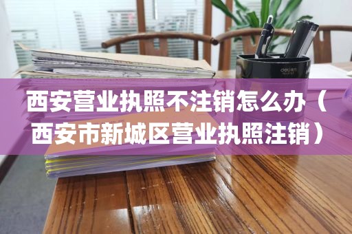 西安营业执照不注销怎么办（西安市新城区营业执照注销）