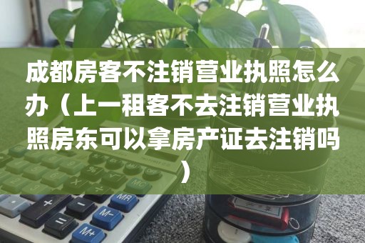 成都房客不注销营业执照怎么办（上一租客不去注销营业执照房东可以拿房产证去注销吗）
