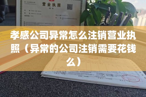 孝感公司异常怎么注销营业执照（异常的公司注销需要花钱么）