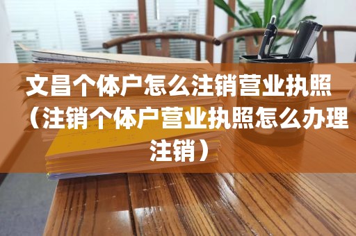 文昌个体户怎么注销营业执照（注销个体户营业执照怎么办理注销）