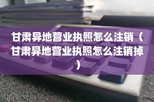甘肃异地营业执照怎么注销（甘肃异地营业执照怎么注销掉）