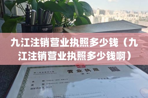 九江注销营业执照多少钱（九江注销营业执照多少钱啊）