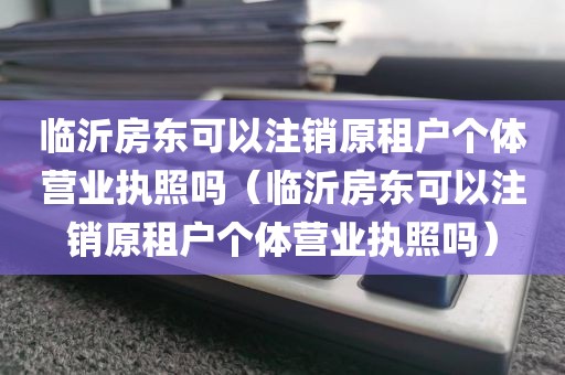 临沂房东可以注销原租户个体营业执照吗（临沂房东可以注销原租户个体营业执照吗）
