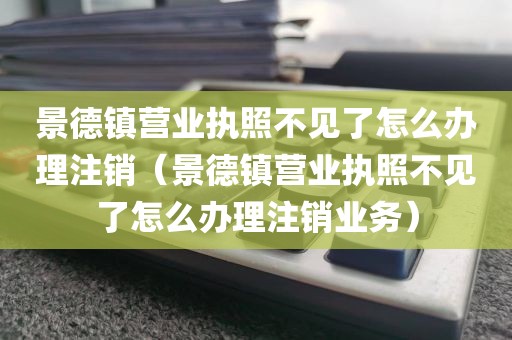 景德镇营业执照不见了怎么办理注销(景德镇营业执照不见了怎么办理注销业务)