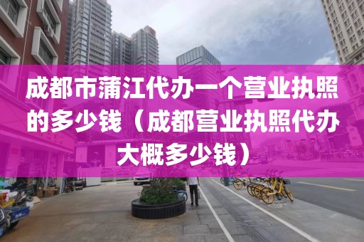 成都市蒲江代办一个营业执照的多少钱（成都营业执照代办大概多少钱）