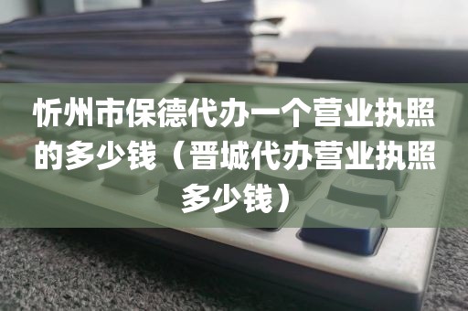 忻州市保德代办一个营业执照的多少钱(晋城代办营业执照多少钱)