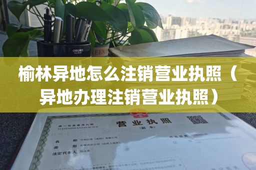 榆林异地怎么注销营业执照（异地办理注销营业执照）