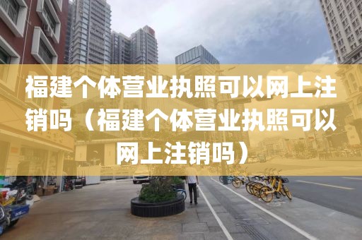 福建个体营业执照可以网上注销吗（福建个体营业执照可以网上注销吗）