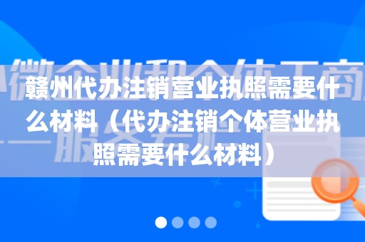 赣州代办注销营业执照需要什么材料（代办注销个体营业执照需要什么材料）
