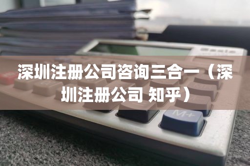 深圳注册公司咨询三合一（深圳注册公司 知乎）