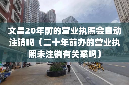 文昌20年前的营业执照会自动注销吗(二十年前办的营业执照未注销有关系吗)
