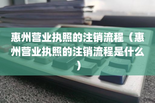 惠州营业执照的注销流程（惠州营业执照的注销流程是什么）