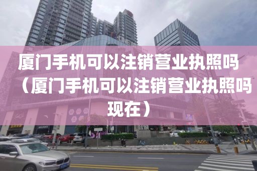厦门手机可以注销营业执照吗(厦门手机可以注销营业执照吗现在)