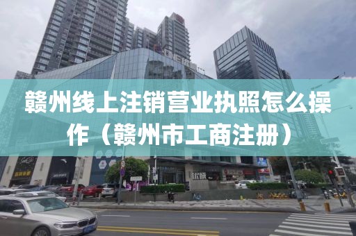 赣州线上注销营业执照怎么操作（赣州市工商注册）