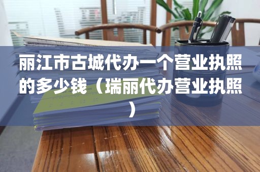 丽江市古城代办一个营业执照的多少钱（瑞丽代办营业执照）