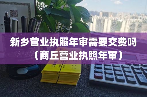 新乡营业执照年审需要交费吗（商丘营业执照年审）