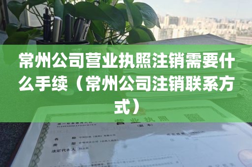 常州公司营业执照注销需要什么手续（常州公司注销联系方式）