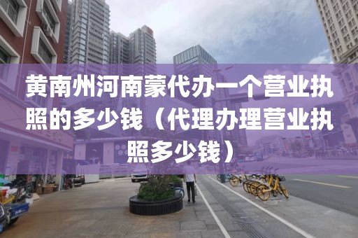 黄南州河南蒙代办一个营业执照的多少钱（代理办理营业执照多少钱）