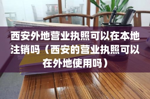 西安外地营业执照可以在本地注销吗（西安的营业执照可以在外地使用吗）