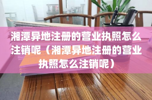 湘潭异地注册的营业执照怎么注销呢（湘潭异地注册的营业执照怎么注销呢）