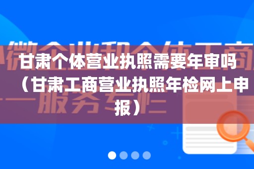 甘肃个体营业执照需要年审吗（甘肃工商营业执照年检网上申报）