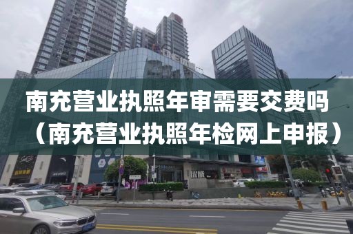 南充营业执照年审需要交费吗（南充营业执照年检网上申报）