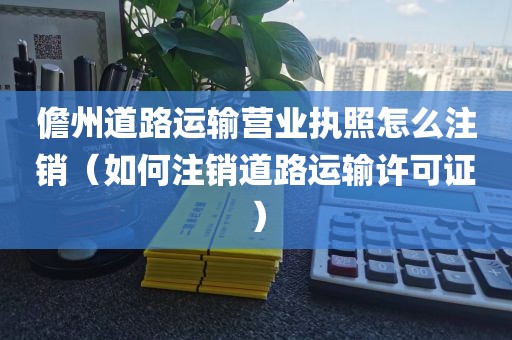 儋州道路运输营业执照怎么注销（如何注销道路运输许可证）