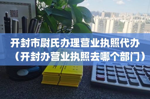 开封市尉氏办理营业执照代办（开封办营业执照去哪个部门）