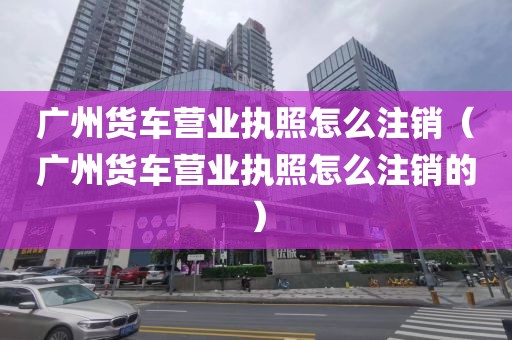 广州货车营业执照怎么注销（广州货车营业执照怎么注销的）