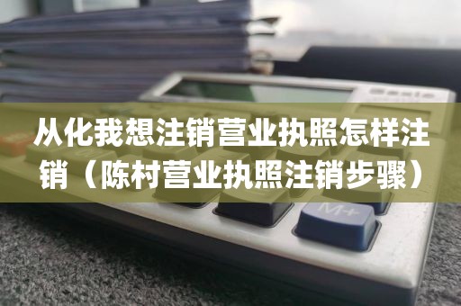 从化我想注销营业执照怎样注销（陈村营业执照注销步骤）